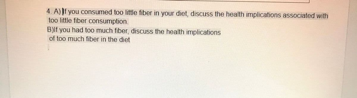 4. A) |f you consumed too little fiber in your diet, discuss the health implications associated with
too little fiber consumption.
B)lf you had too much fiber, discuss the health implications
of too much fiber in the diet
