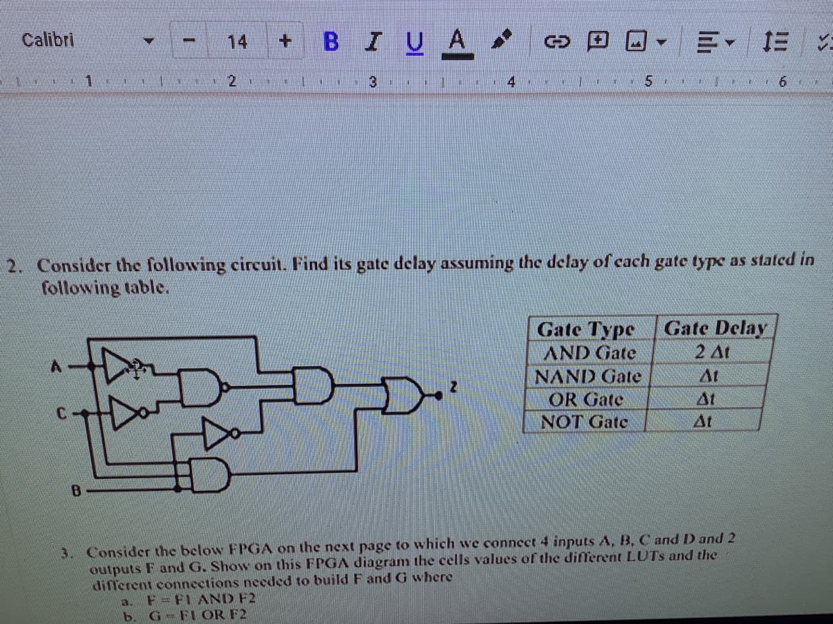 Calibri
BIUA
14
+.
1
南
黑
%23
1.
2. Consider the following circuit. Find its gate delay assuming the delay of cach gate type as stated in
following table.
Gate Type
AND Gate
NAND Gate
Gate Delay
2 At
At
OR Gate
At
NOT Gate
At
B.
3. Consider the below FPGA on the next page to which we connect 4 inputs A, B, C and D and 2
outputs F and G. Show on this FPGA diagram the cells values of the different LUTS and the
different connections needed to build F and G where
a. F=FI AND F2
b. G FL OR F2
