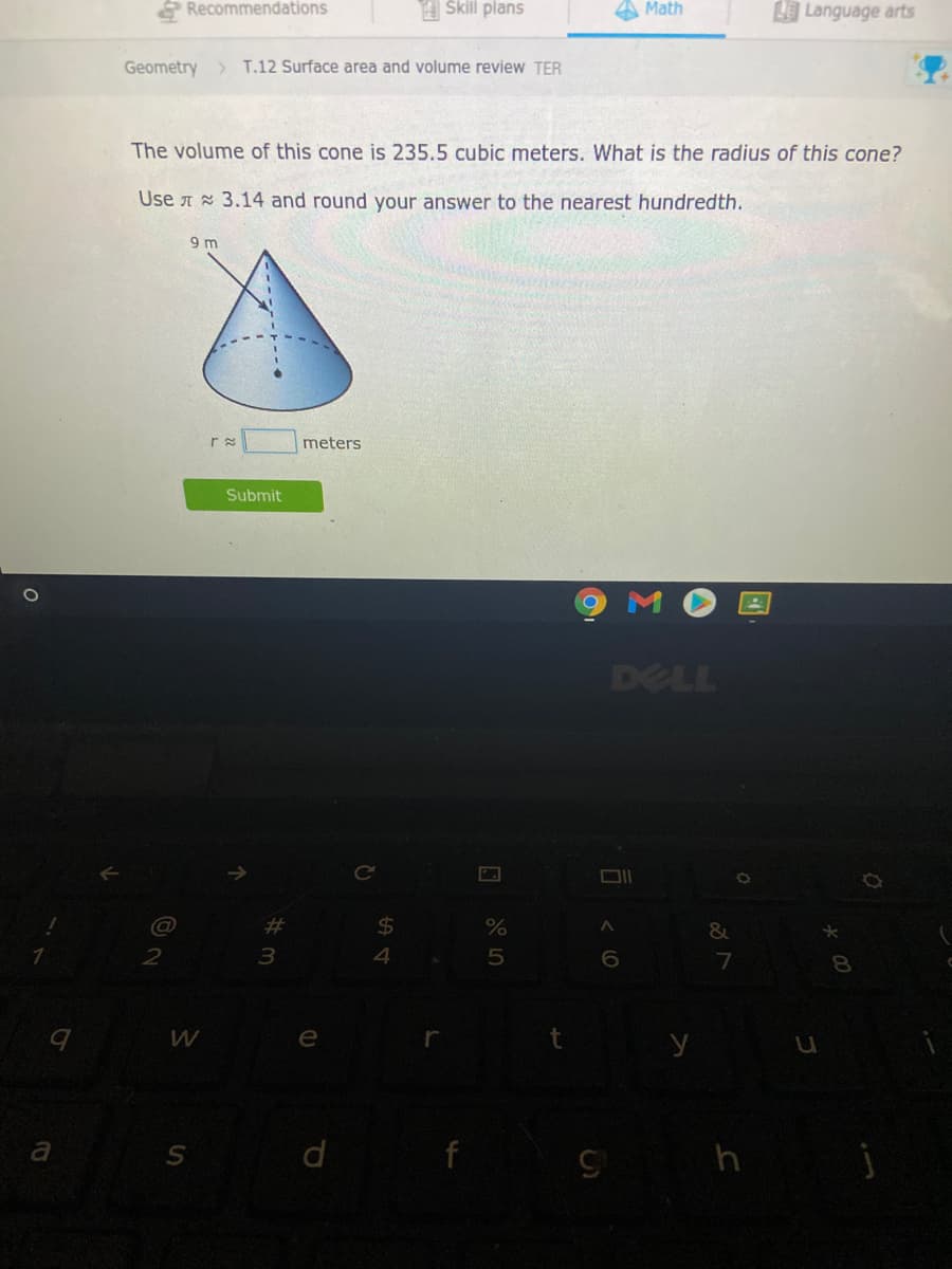 & Recommendations
A Skill plans
A Math
Language arts
Geometry
T.12 Surface area and volume review TER
The volume of this cone is 235.5 cubic meters. What is the radius of this cone?
Use A 3.14 and round your answer to the nearest hundredth.
9 m
meters
Submit
DELL
%23
%24
2
3
8.
W
e
d
