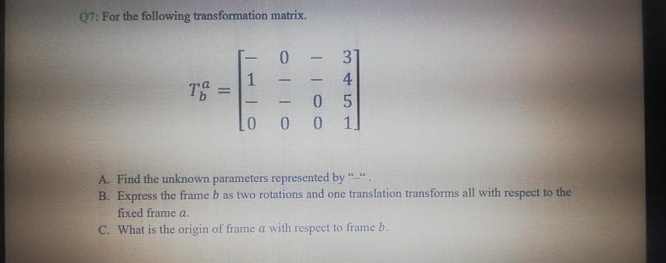 Q7: For the following transformation matrix.
-
1
Tb
-
%3D
-
-
0 0
1
A. Find the unknown parameterS represented by "".
B. Express the frame b as two rotations and one translation transforms all with respect to the
fixed frame a.
C. What is the origin of frame a with respect to frame b.
345
