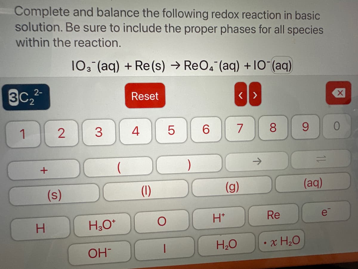 Complete and balance the following redox reaction in basic
solution. Be sure to include the proper phases for all species
within the reaction.
103 (aq) + Re(s) → ReO4 (aq) + 10 (aq)
2-
3c₂²-
1
+
H
2
(s)
3
(
H3O+
OH
Reset
4
(1)
5
1
)
6
H*
<>
7
(g)
H₂O
8
Re
x H₂O
9 0
(aq)
e
(D