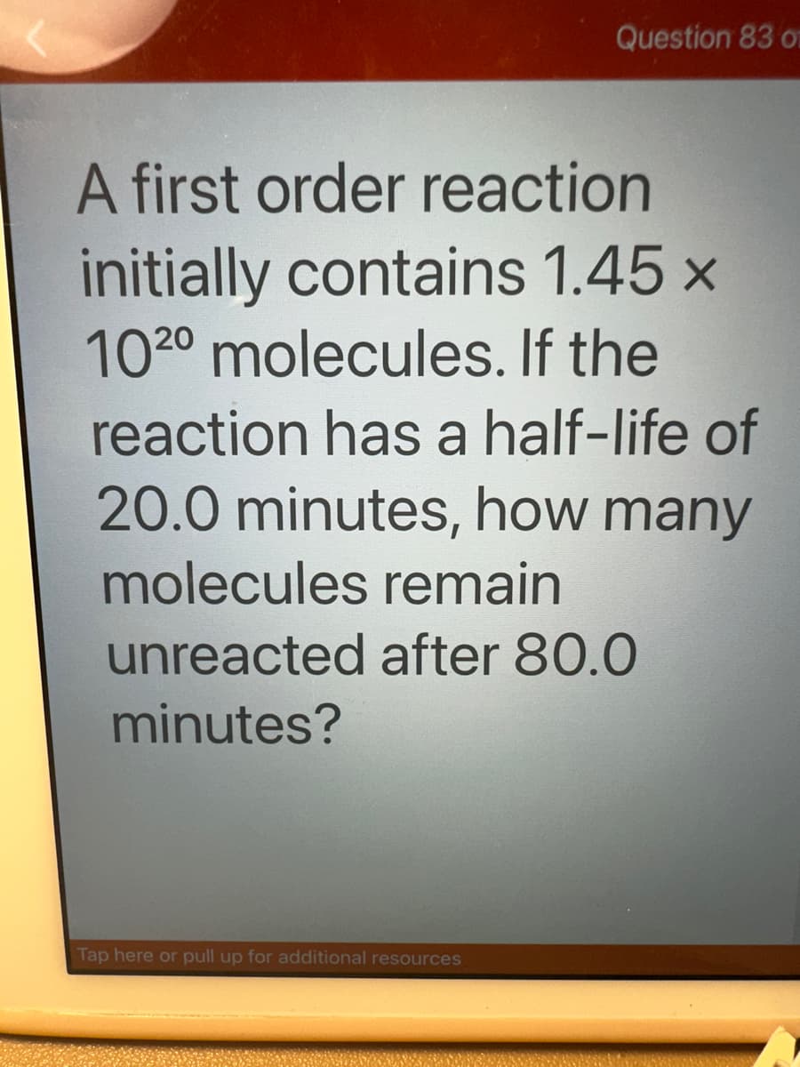 Question 83 o
A first order reaction
initially contains 1.45 x
1020 molecules. If the
reaction has a half-life of
20.0 minutes, how many
molecules remain
unreacted after 80.0
minutes?
Tap here or pull up for additional resources