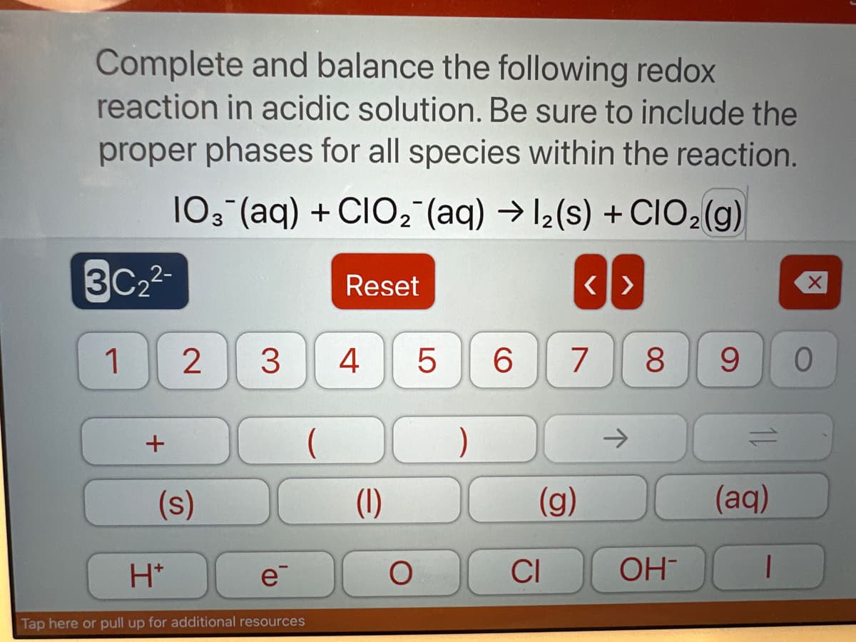 Complete and balance the following redox
reaction in acidic solution. Be sure to include the
proper phases for all species within the reaction.
103(aq) + CIO₂ (aq) → 1₂ (s) + CIO₂(g)
3C₂²-
1
+
2
(s)
H*
3
e
Tap here or pull up for additional resources
Reset
4
(1)
O
5 6
(g)
CI
<>
7 8
OH-
9
(aq)
T
X
0