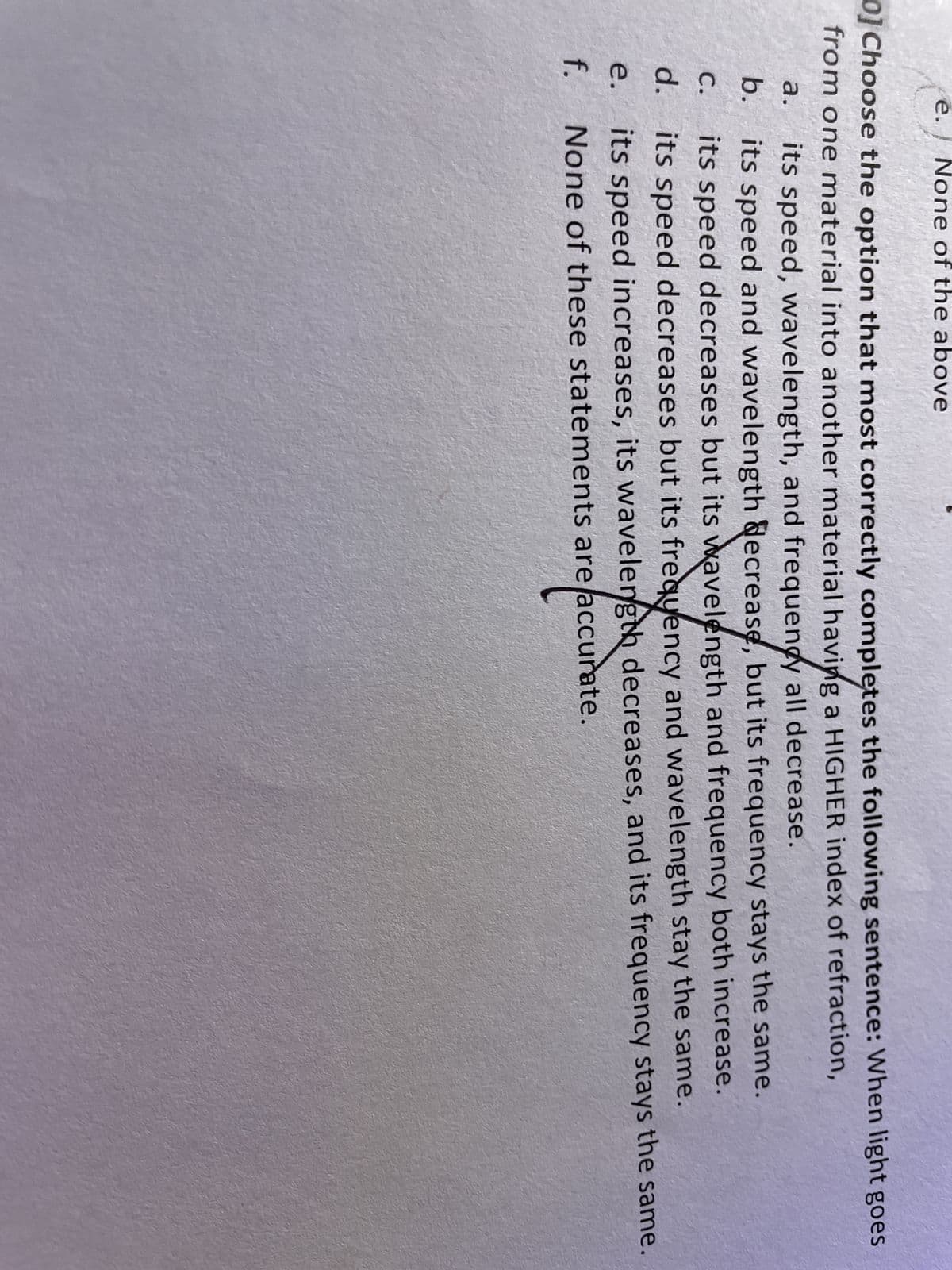 e. None of the above
0] Choose the option that most correctly completes the following sentence: When light goes
from one material into another material having a HIGHER index of refraction,
a. its speed, wavelength, and frequency all decrease.
b.
its speed and wavelength decrease, but its frequency stays the same.
its speed decreases but its wavelength and frequency both increase.
d. its speed decreases but its frequency and wavelength stay the same.
C.
e.
its speed increases, its wavelength decreases, and its frequency stays the same.
f. None of these statements are accurate.