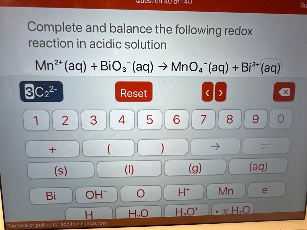 Complete and balance the following redox
reaction in acidic solution
:3+
Mn2+ (aq) + BiO3(aq) →MnO4 (aq) + Bi³+ (aq)
3C₂²-
1
+
2 3
(s)
Bi
(
OH
H
Tap here or pull up for additional resources
Reset
4
(1)
5
Of 140
O
H₂O
)
6 7
(g)
<>
H*
H₂O*
8 9 0
Mn
(aq)
xH₂O
e
Su