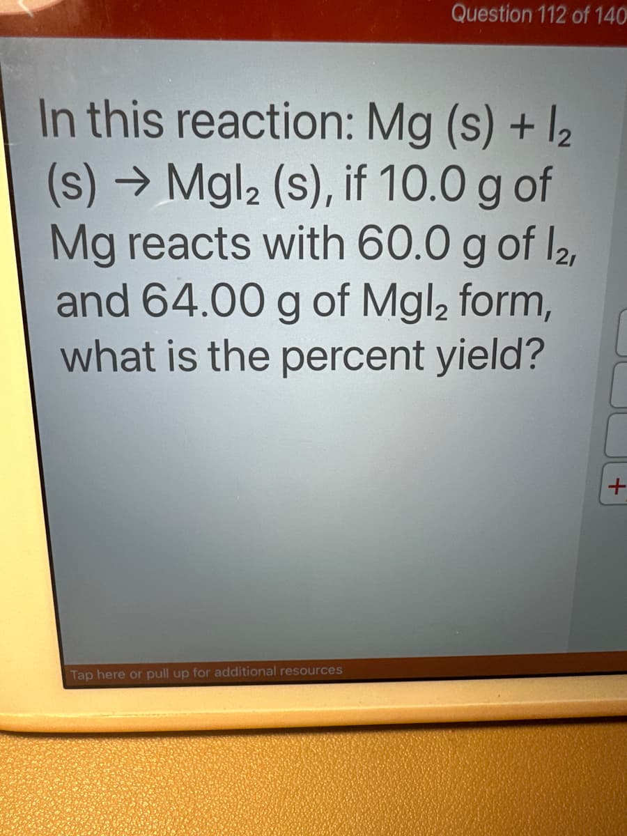Question 112 of 140
In this reaction: Mg(s) + 1₂
(s) → Mgl₂ (s), if 10.0 g of
Mg reacts with 60.0 g of 12,
and 64.00 g of Mgl, form,
what is the percent yield?
Tap here or pull up for additional resources
+