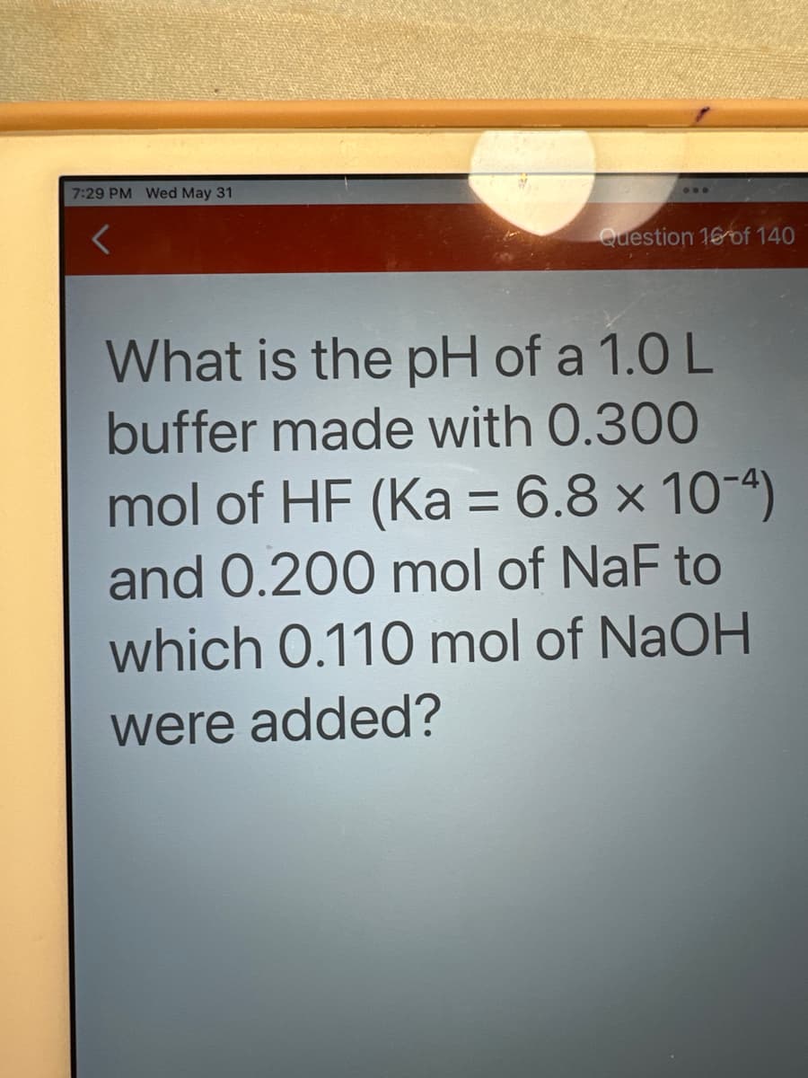 7:29 PM Wed May 31
...
Question 16 of 140
What is the pH of a 1.0 L
buffer made with 0.300
mol of HF (Ka = 6.8 × 10-4)
and 0.200 mol of NaF to
which 0.110 mol of NaOH
were added?