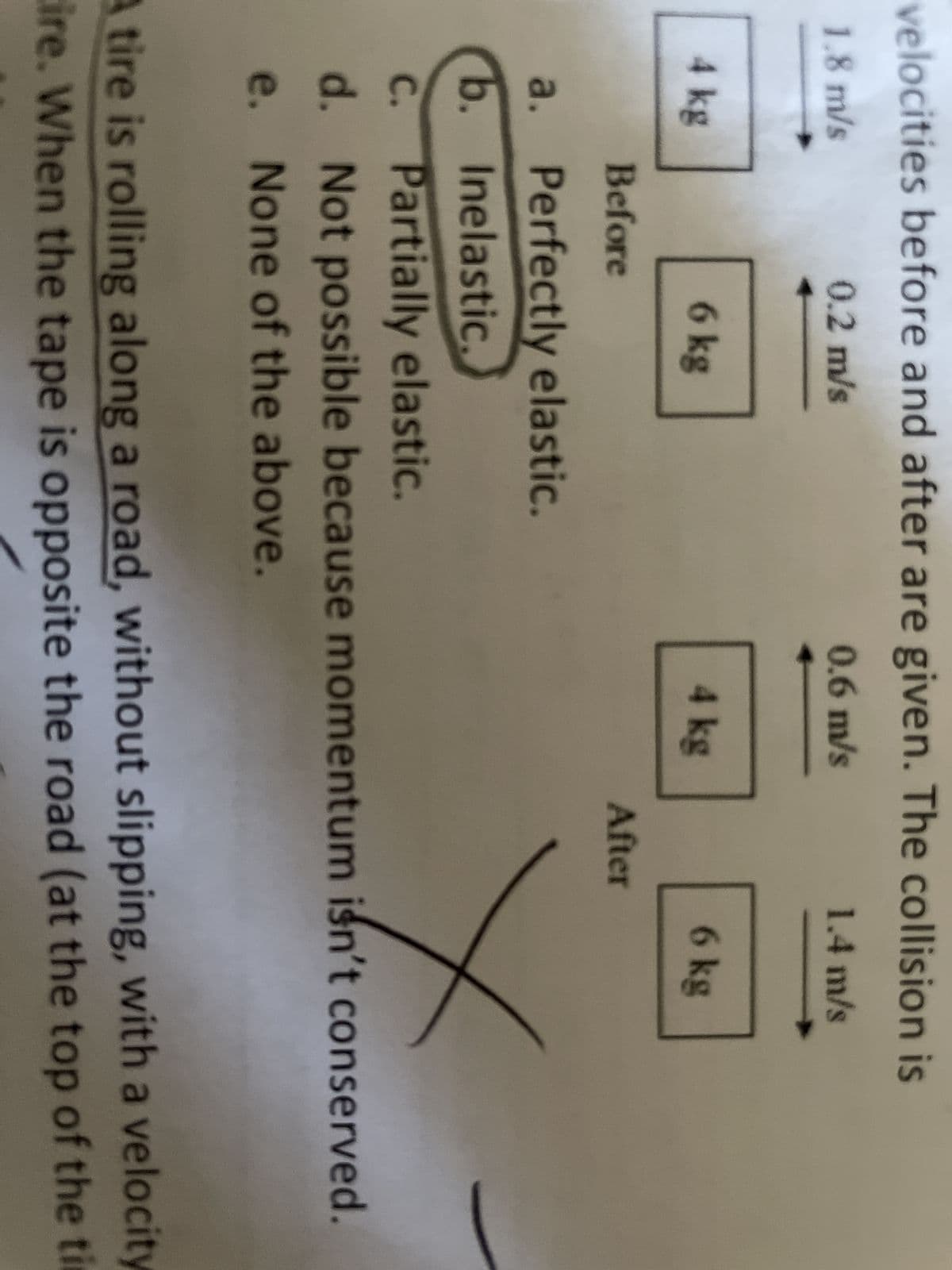 velocities before and after are given. The collision is
1.8 m/s
0.2 m/s
0.6 m/s
1.4 m/s
4 kg
6 kg
4 kg
6 kg
Before
After
a.
Perfectly elastic.
b. Inelastic.
c. Partially elastic.
d.
Not possible because momentum isn't conserved.
e. None of the above.
A tire is rolling along a road, without slipping, with a velocity
ire. When the tape is opposite the road (at the top of the ti