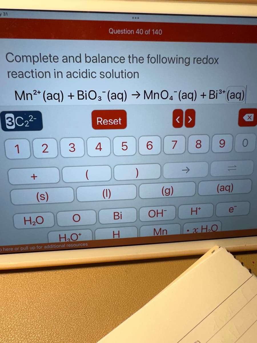 31
Complete and balance the following redox
reaction in acidic solution
2+
;3+
Mn²+ (aq) + BiO3(aq) →MnO4 (aq) + Bi³+ (aq)
3C₂2-
1
+
2
(s)
H₂O
3
(
Question 40 of 140
H₂O+
here or pull up for additional resources
Reset
4
(1)
LO
5
Bi
)
6
(g)
OH
Mn
<>
7
8
9
(aq)
H*
xH₂O
e
0