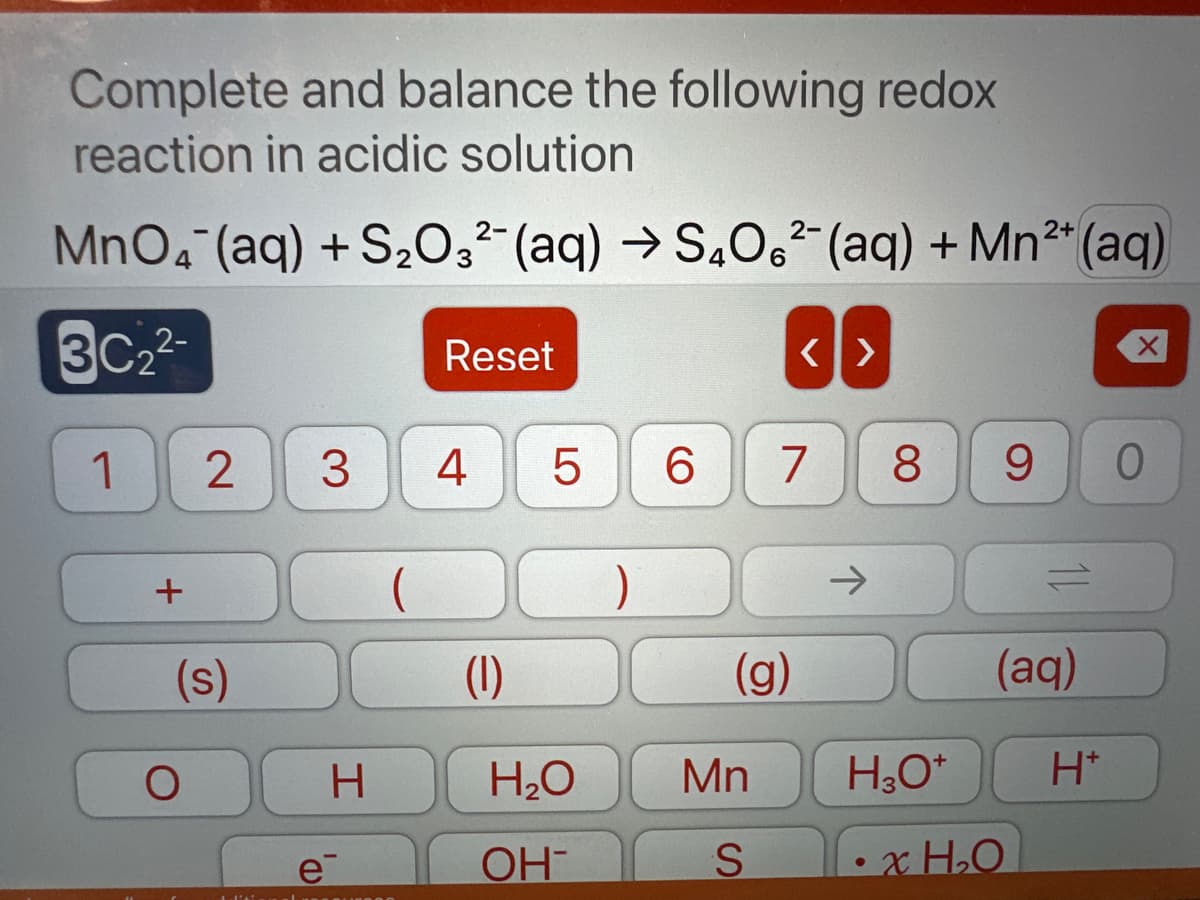 Complete and balance the following redox
reaction in acidic solution
2-
2-
2+
MnO4 (aq) + S₂O3²- (aq) → S4O6²- (aq) + Mn²+ (aq)
3C22
1
+
2 3
(s)
O
H
e
Reset
4
LO
5
6 7
(g)
<I>
(1)
H₂O Mn
OH
S
→
8 9 0
H₂O*
=
(aq)
xH₂O
X
H*
