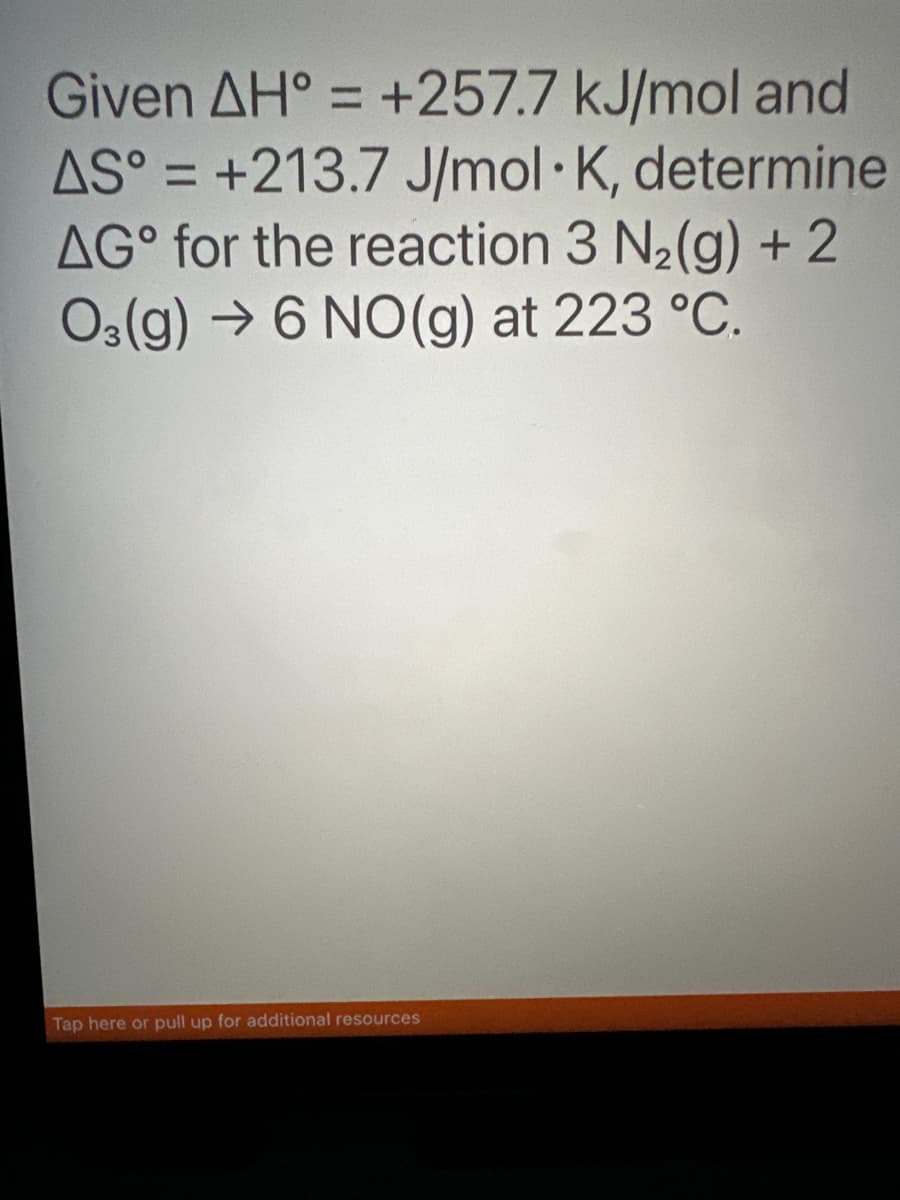 Given AH = +257.7 kJ/mol and
AS = +213.7 J/mol K, determine
AG for the reaction 3 N₂(g) + 2
O3(g) →6 NO(g) at 223 °C.
Tap here or pull up for additional resources