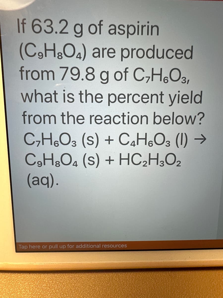 If 63.2 g of aspirin
(C₂H8O4) are produced
from 79.8 g of C₂H6O3,
what is the percent yield
from the reaction below?
C₂H₂O3 (S) + C4H6O3 (1)→
C9H3O4 (S) + HC₂H3O2
(aq).
Tap here or pull up for additional resources