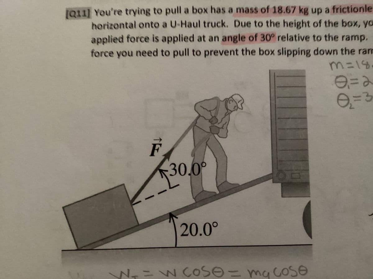 [Q11] You're trying to pull a box has a mass of 18.67 kg up a frictionle
horizontal onto a U-Haul truck. Due to the height of the box, yo
applied force is applied at an angle of 30° relative to the ramp.
force you need to pull to prevent the box slipping down the ram
m=18
0=2
=3
F
30.0°
20.0°
N₁=w cose = mycose