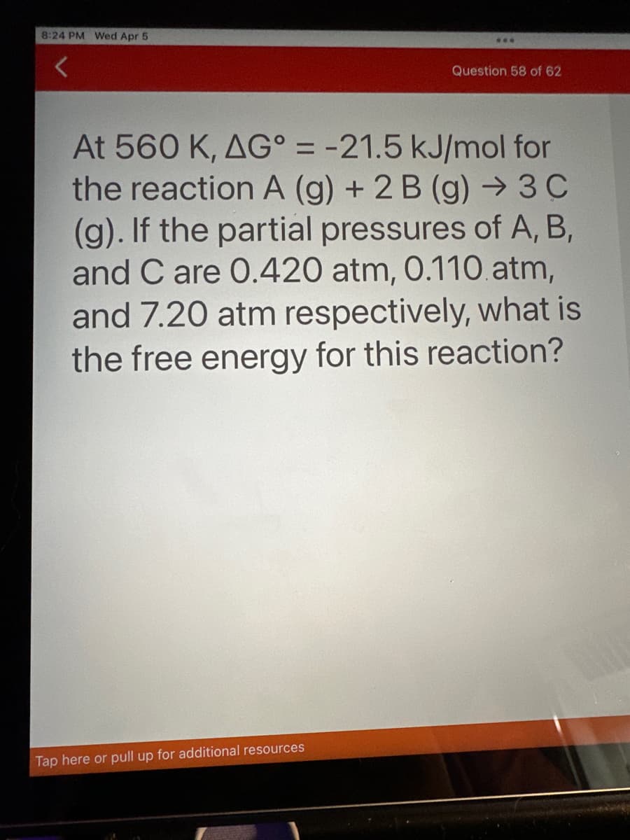 8:24 PM Wed Apr 5
***
Tap here or pull up for additional resources
Question 58 of 62
At 560 K, AG° = -21.5 kJ/mol for
the reaction A (g) + 2 B (g) → 3 C
(g). If the partial pressures of A, B,
and C are 0.420 atm, 0.110 atm,
and 7.20 atm respectively, what is
the free energy for this reaction?