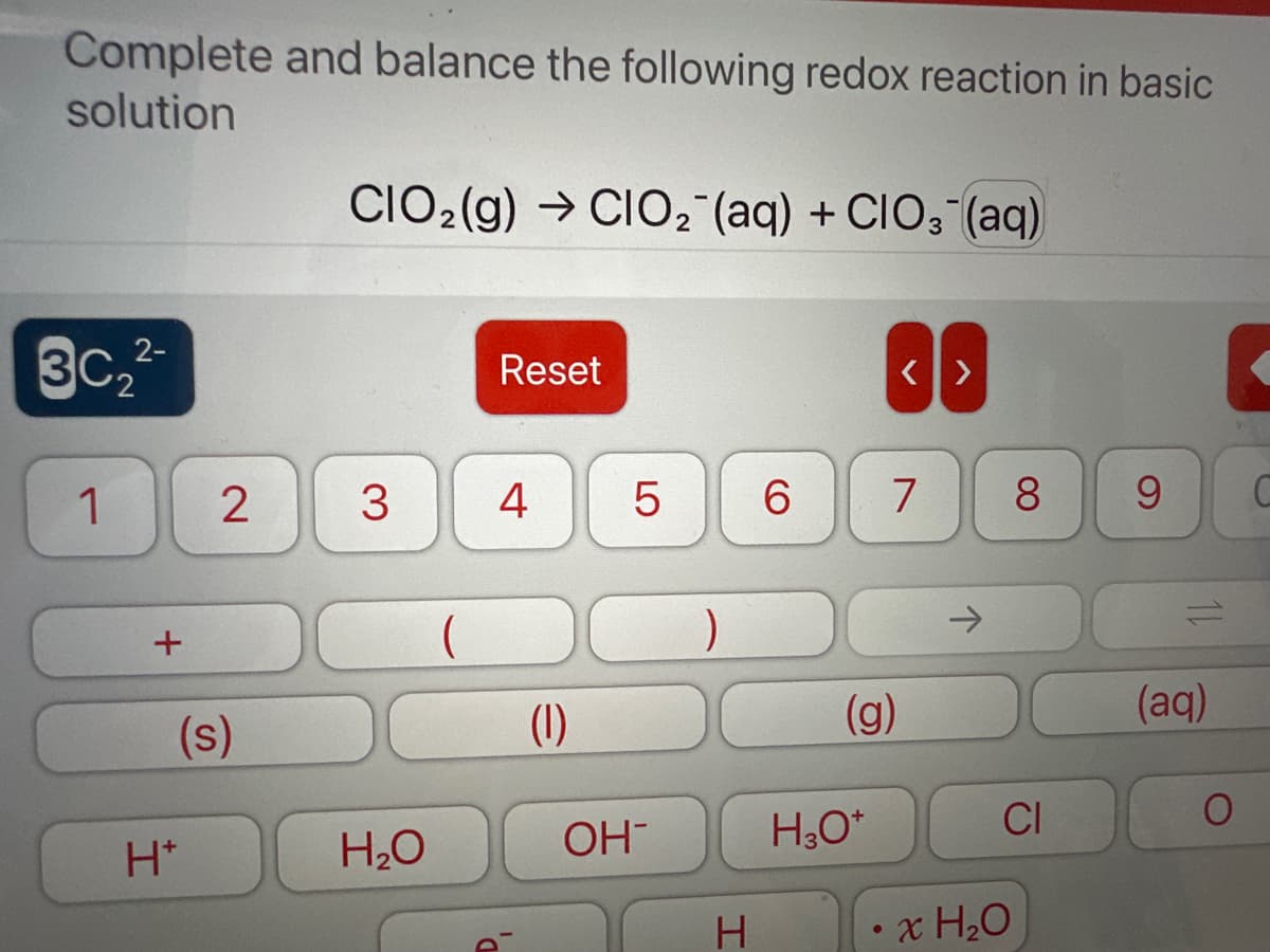 Complete and balance the following redox reaction in basic
solution
2-
3c₂²-
1
+
2
(s)
H*
CIO₂(g) →CIO₂ (aq) + CIO3(aq)
3 4
H₂O
Reset
(
(1)
LO
5
OH-
H
6
(g)
H3O+
<>
7
8
CI
• x H₂O
9
(aq)
S