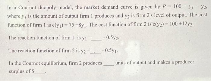 In a Cournot duopoly model, the market demand curve is given by P
100 - yI - y2-
!!
where y, is the amount of output firm 1 produces and y2 is firm 2's level of output. The cost
function of firm 1 is c(y1) 75 +8y1. The cost function of firm 2 is c(y2) = 100 +12y2.
%3D
The reaction function of firm 1 is y1 = -0.5y2-
The reaction function of firm 2 is y2 = -0.5y1-
In the Cournot equilibrium, firm 2 produces
units of output and makes a producer
surplus of $

