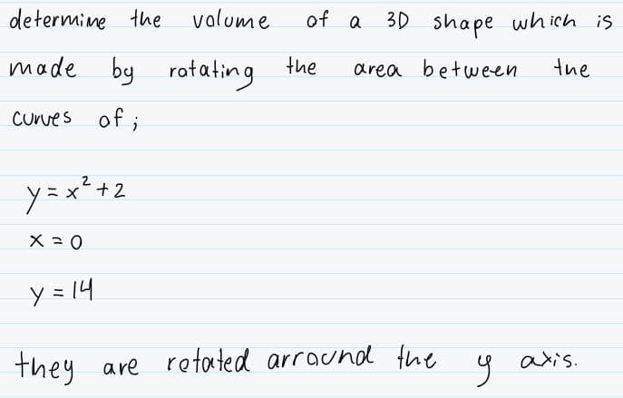 determine the
valume
of a
30 shape which is
made by rotating the
area between
the
CUrves of ;
y=x²+2
y = 14
axis.
they are retated arraund the
