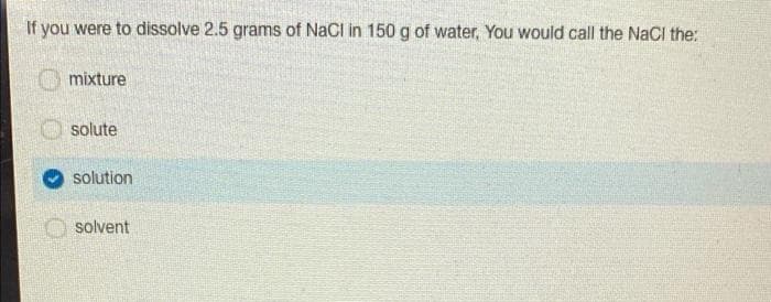 If you were to dissolve 2.5 grams of NaCl in 150 g of water, You would call the NaCI the:
O mixture
solute
solution
solvent

