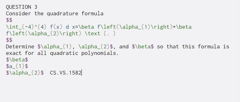 QUESTION 3
Consider the quadrature formula
$$
\int_{-4}^{4} f(x) d x-\beta f\left(\alpha_{1}\right)+\beta
f\left(\alpha_{2}\right) \text {. }
$$
Determine $\alpha_{1}, \alpha_{2}$, and $\beta$ so that this formula is
exact for all quadratic polynomials.
$\beta$
$a_{1}$
$\alpha_{2}$ cS. Vs. 1582|
