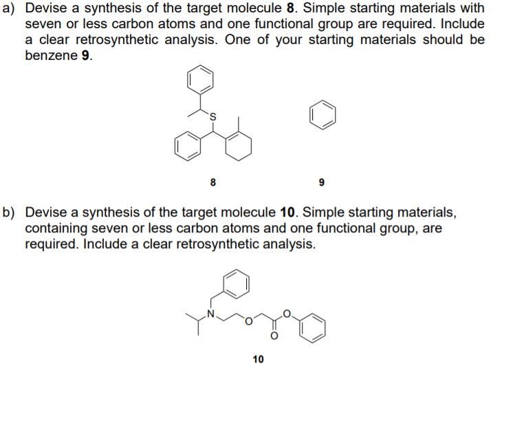 a) Devise a synthesis of the target molecule 8. Simple starting materials with
seven or less carbon atoms and one functional group are required. Include
a clear retrosynthetic analysis. One of your starting materials should be
benzene 9.
8
9
b) Devise a synthesis of the target molecule 10. Simple starting materials,
containing seven or less carbon atoms and one functional group, are
required. Include a clear retrosynthetic analysis.
10
