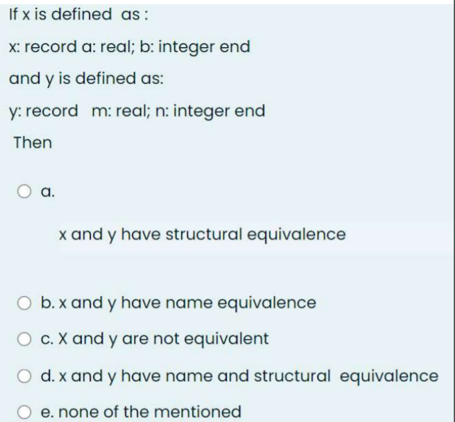 If x is defined as:
x: record a: real; b: integer end
and y is defined as:
y: record m: real; n: integer end
Then
a.
x and y have structural equivalence
O b. x and y have name equivalence
O c. X and y are not equivalent
d. x and y have name and structural equivalence
e. none of the mentioned
