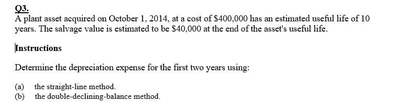 Q3.
A plant asset acquired on October 1, 2014, at a cost of $400,000 has an estimated useful life of 10
years. The salvage value is estimated to be $40,000 at the end of the asset's useful life.
Instructions
Determine the depreciation expense for the first two years using:
(a) the straight-line method.
(b) the double-declining-balance method.
