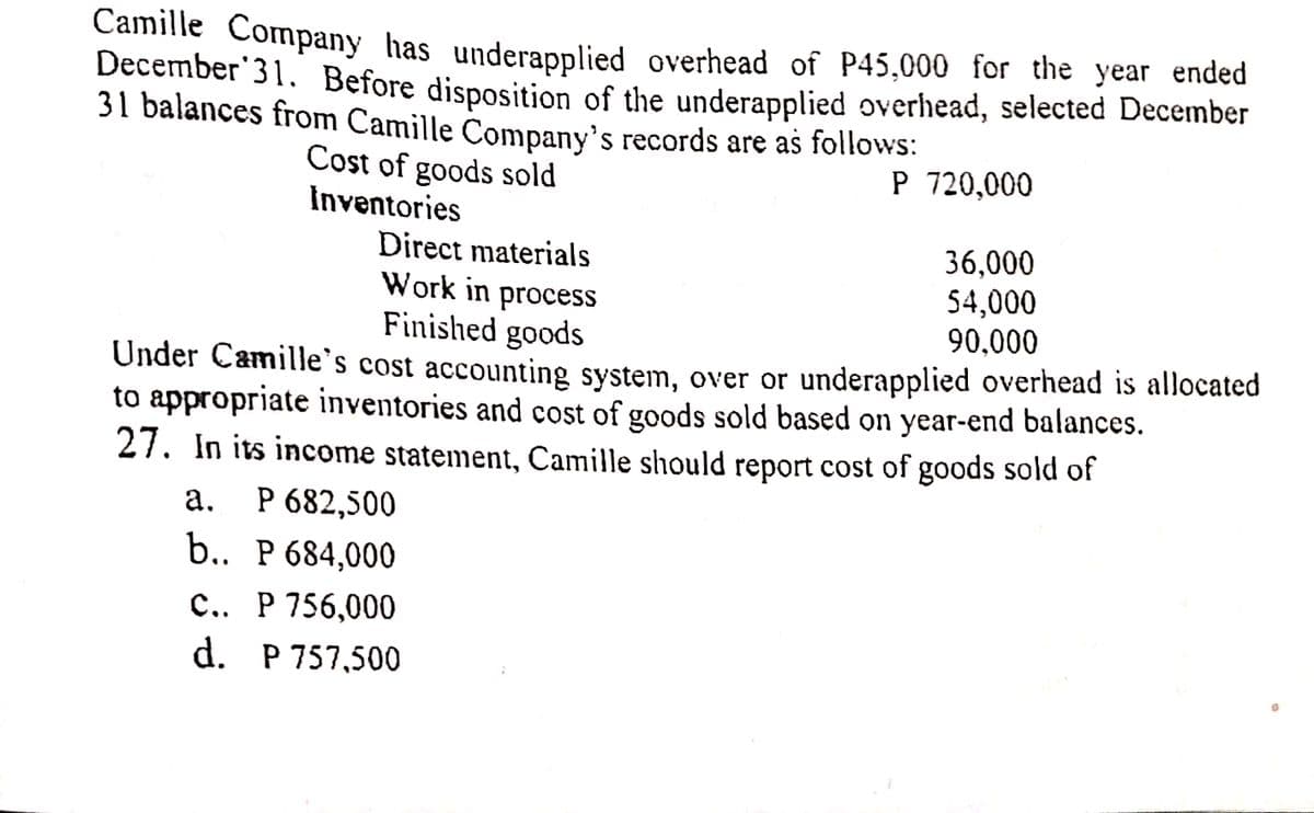 Camille Company has underapplied overhead of P45,000 for the year ended
December'31. Before disposition of the underapplied overhead, selected December
31 balances from Camille Company's records are as follows:
Cost of goods sold
P 720,000
Inventories
Direct materials
Work in process
Finished goods
36,000
54,000
90,000
Under Camille's cost accounting system, over or underapplied overhead is allocated
to appropriate inventories and cost of goods sold based on year-end balances.
27. In its income statement, Camille should report cost of goods sold of
а. Р682,500
b.. P 684,000
C.. P 756,000
d. P 757,500
