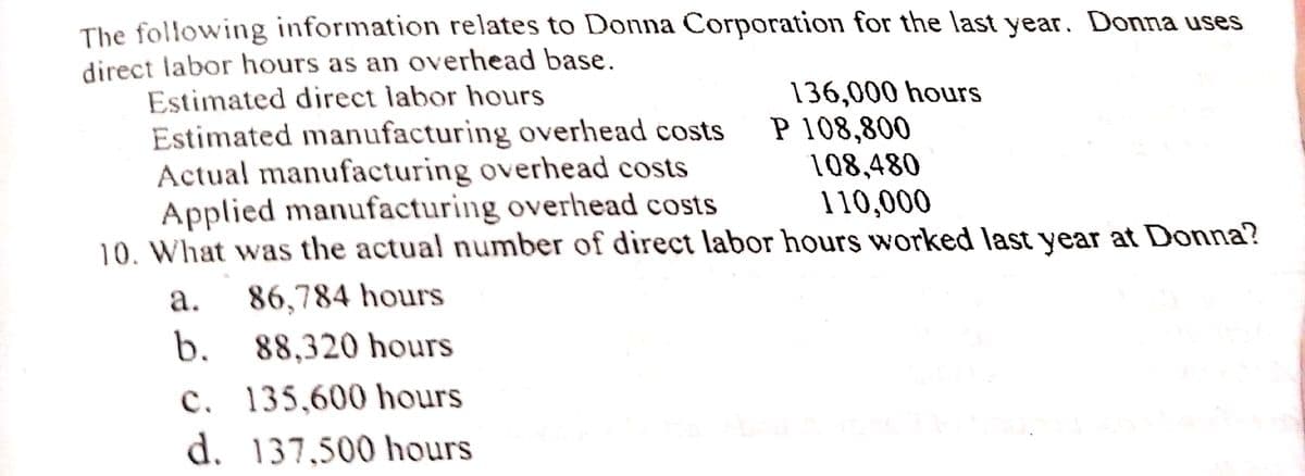 The following information relates to Donna Corporation for the last year. Donna uses
direct labor hours as an overhead base.
Estimated direct labor hours
Estimated manufacturing overhead costs
Actual manufacturing overhead costs
Applied manufacturing overhead costs
10. What was the actual number of direct labor hours worked last year at Donna?
136,000 hours
P 108,800
108,480
110,000
а.
86,784 hours
b.
88,320 hours
c. 135,600 hours
d. 137,500 hours
