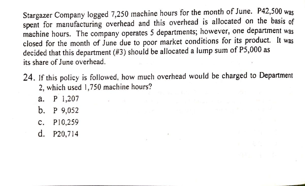 Stargazer Company logged 7,250 machine hours for the month of June. P42,500 was
spent for manufacturing overhead and this overhead is allocated on the basis of
machine hours. The company operates 5 departments; however, one department was
closed for the month of June due to poor market conditions for its product. It was
decided that this department (#3) should be allocated a lump sum of P5,000 as
its share of June overhead.
24. If this policy is followed, how much overhead would be charged to Department
2, which used 1,750 machine hours?
а. Р 1,207
b. Р 9,052
с.
P10,259
d. P20,714
