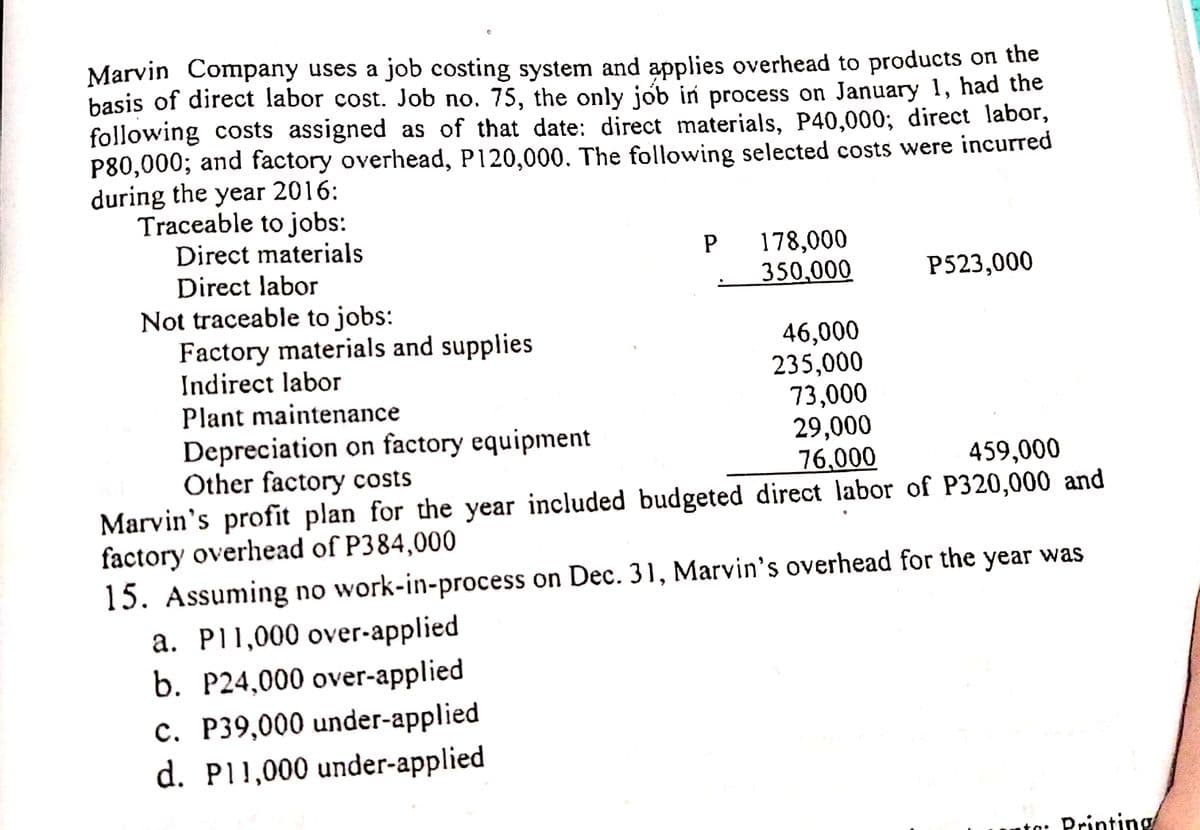 Marvin Company uses a job costing system and applies overhead to products on the
basis of direct labor cost. Job no. 75, the only jób in process on January 1, had the
following costs assigned as of that date: direct materials, P40,000; direct labor,
P80,000; and factory overhead, P120,000. The following selected costs were incurred
during the year 2016:
Traceable to jobs:
Direct materials
P 178,000
350,000
Direct labor
P523,000
Not traceable to jobs:
Factory materials and supplies
Indirect labor
Plant maintenance
46,000
235,000
73,000
29,000
76,000
Depreciation on factory equipment
Other factory costs
459,000
Marvin's profit plan for the year included budgeted direct labor of P320,000 and
factory overhead of P384,000
15. Assuming no work-in-process on Dec. 31, Marvin's overhead for the year was
a. P11,000 over-applied
b. P24,000 over-applied
c. P39,000 under-applied
d. P11,000 under-applied
to: Printing
