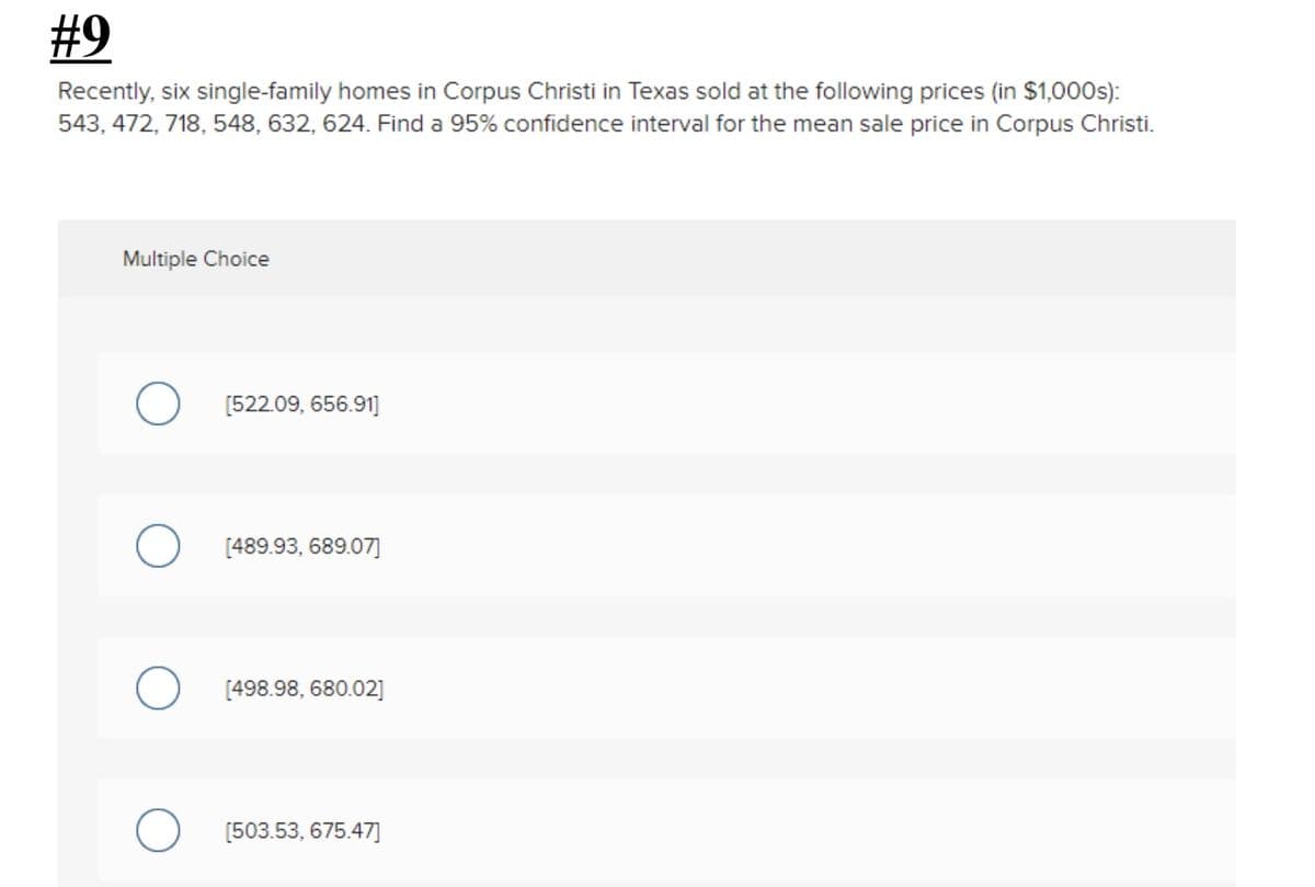#9
Recently, six single-family homes in Corpus Christi in Texas sold at the following prices (in $1,000s):
543, 472, 718, 548, 632, 624. Find a 95% confidence interval for the mean sale price in Corpus Christi.
Multiple Choice
[522.09, 656.91]
[489.93, 689.07]
[498.98, 680.02]
[503.53, 675.47]
