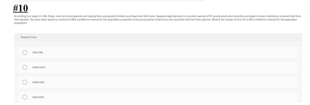 #10
According to a report in USA Today, more and more parents are helping their young adult children purchase their first home. Suppose eight persons in a random sample of 57 young adults who recently purchased a home in Kentucky received help from
their parents. You have been asked to construct a 95% confidence interval for the population proportion of all young adults in Kentucky who received help from their parents. What is the margin of error for a 95% confidence interval for the population
proportion?
Multiple Choice
1.96(0.046)
1.645(0.0057)
1.645(0.046)
1.96(0.0057)
