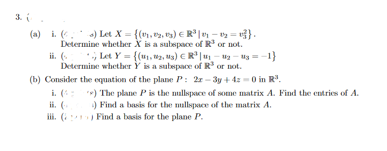 3. (.
(a) i. (:3) Let X = {(v1, v2, v3) E R* | v1 – v2 = v3}.
Determine whether X is a subspace of R$ or not.
ii. (. , Let Y = {(u1, u2, U3) E R| u1 – u2
Determine whether Y is a subspace of R° or not.
-1}
U3 = -
(b) Consider the equation of the plane P: 2x–- 3y + 4z = 0 in R³.
i. (:
's) The plane P is the nullspace of some matrix A. Find the entries of A.
:) Find a basis for the nullspace of the matrix A.
ii. (.
iii. ( ) Find a basis for the plane P.
