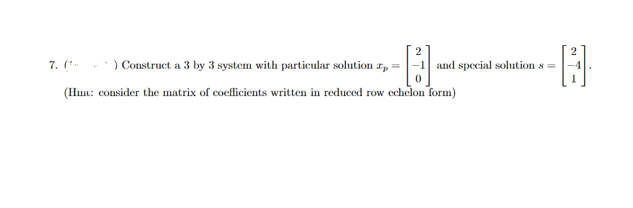 7. (*-
) Construct a 3 by 3 system with particular solution r,
|-1 and special solution s =
(Hınt: consider the matrix of coefficients written in reduced row echelon form)

