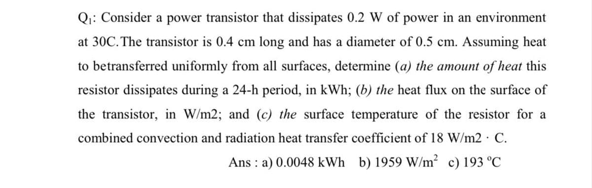 Q₁: Consider a power transistor that dissipates 0.2 W of power in an environment
at 30C. The transistor is 0.4 cm long and has a diameter of 0.5 cm. Assuming heat
to betransferred uniformly from all surfaces, determine (a) the amount of heat this
resistor dissipates during a 24-h period, in kWh; (b) the heat flux on the surface of
the transistor, in W/m2; and (c) the surface temperature of the resistor for a
combined convection and radiation heat transfer coefficient of 18 W/m2 C.
Ans: a) 0.0048 kWh b) 1959 W/m² c) 193 °C