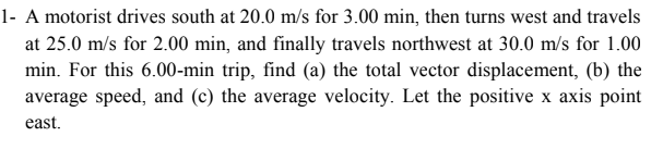 1- A motorist drives south at 20.0 m/s for 3.00 min, then turns west and travels
at 25.0 m/s for 2.00 min, and finally travels northwest at 30.0 m/s for 1.00
min. For this 6.00-min trip, find (a) the total vector displacement, (b) the
average speed, and (c) the average velocity. Let the positive x axis point
east.
