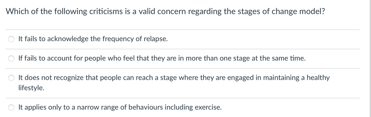 Which of the following criticisms is a valid concern regarding the stages of change model?
It fails to acknowledge the frequency of relapse.
If fails to account for people who feel that they are in more than one stage at the same time.
It does not recognize that people can reach a stage where they are engaged in maintaining a healthy
lifestyle.
It applies only to a narrow range of behaviours including exercise.
