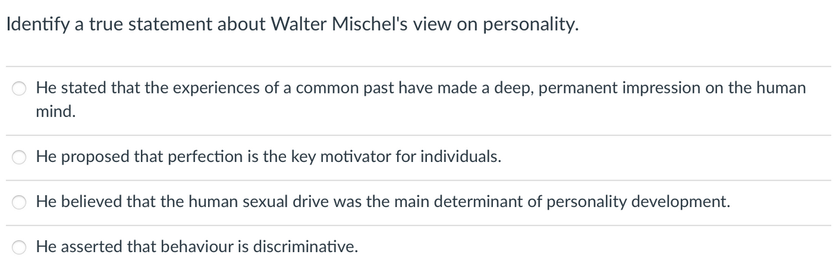 Identify a true statement about Walter Mischel's view on personality.
He stated that the experiences of a common past have made a deep, permanent impression on the human
mind.
He proposed that perfection is the key motivator for individuals.
He believed that the human sexual drive was the main determinant of personality development.
He asserted that behaviour is discriminative.
