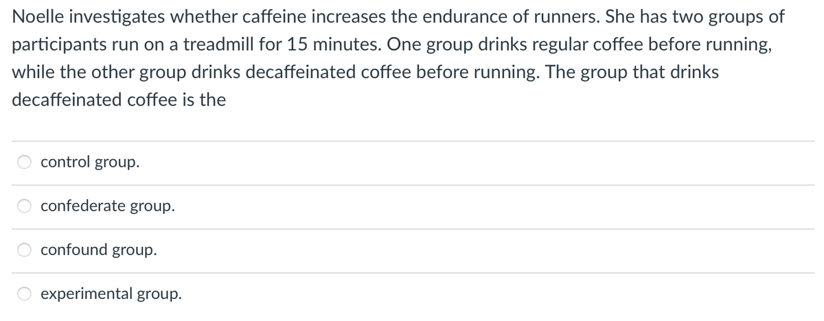 Noelle investigates whether caffeine increases the endurance of runners. She has two groups of
participants run on a treadmill for 15 minutes. One group drinks regular coffee before running,
while the other group drinks decaffeinated coffee before running. The group that drinks
decaffeinated coffee is the
control group.
confederate group.
confound group.
experimental group.
