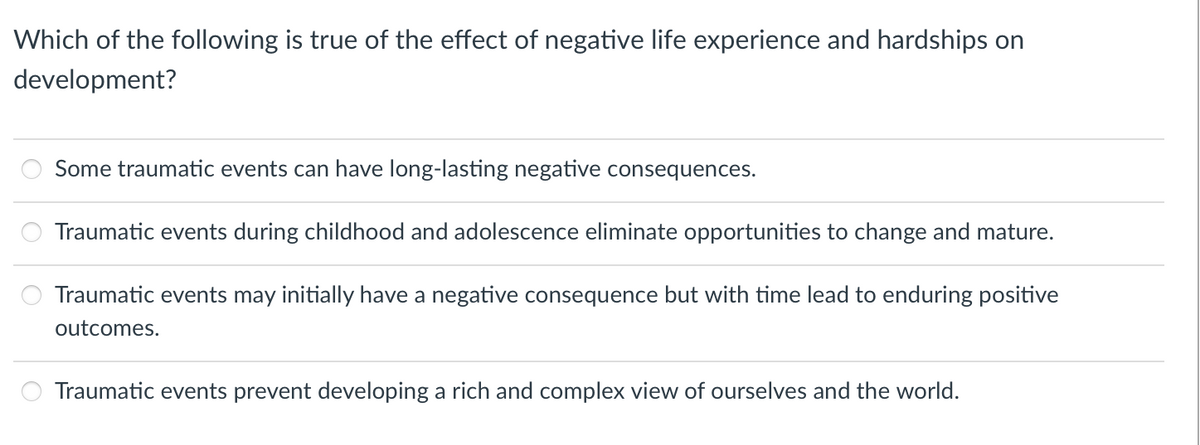 Which of the following is true of the effect of negative life experience and hardships on
development?
Some traumatic events can have long-lasting negative consequences.
Traumatic events during childhood and adolescence eliminate opportunities to change and mature.
Traumatic events may initially have a negative consequence but with time lead to enduring positive
outcomes.
Traumatic events prevent developing a rich and complex view of ourselves and the world.
