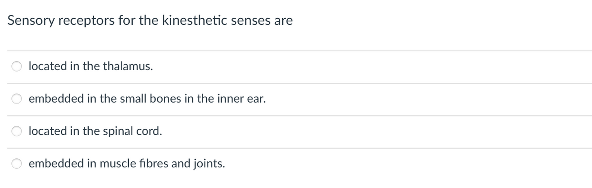 Sensory receptors for the kinesthetic senses are
located in the thalamus.
embedded in the small bones in the inner ear.
located in the spinal cord.
embedded in muscle fibres and joints.
