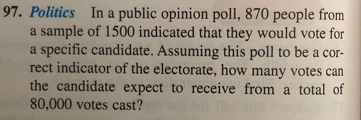 97. Politics In a public opinion poll, 870 people from
a sample of 1500 indicated that they would vote for
a specific candidate. Assuming this poll to be a cor-
rect indicator of the electorate, how many votes can
the candidate expect to receive from a total of
80,000 votes cast?

