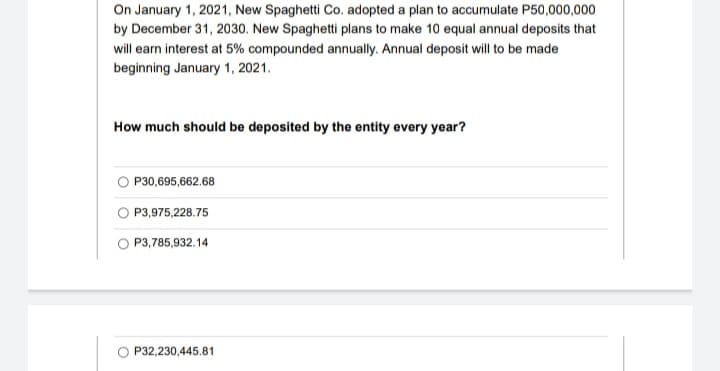 On January 1, 2021, New Spaghetti Co. adopted a plan to accumulate P50,000,000
by December 31, 2030. New Spaghetti plans to make 10 equal annual deposits that
will earn interest at 5% compounded annually. Annual deposit will to be made
beginning January 1, 2021.
How much should be deposited by the entity every year?
O P30,695,662.68
O P3,975,228.75
O P3,785,932.14
P32,230,445.81
