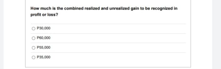 How much is the combined realized and unrealized gain to be recognized in
profit or loss?
P30,000
P60,000
P55,000
P35,000
