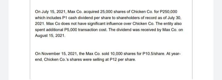 On July 15, 2021, Max Co. acquired 25,000 shares of Chicken Co. for P250,000
which includes P1 cash dividend per share to shareholders of record as of July 30,
2021. Max Co does not have significant influence over Chicken Co. The entity also
spent additional P5,000 transaction cost. The dividend was received by Max Co. on
August 15, 2021.
On November 15, 2021, the Max Co. sold 10,000 shares for P10.5/share. At year-
end, Chicken Co.'s shares were selling at P12 per share.
