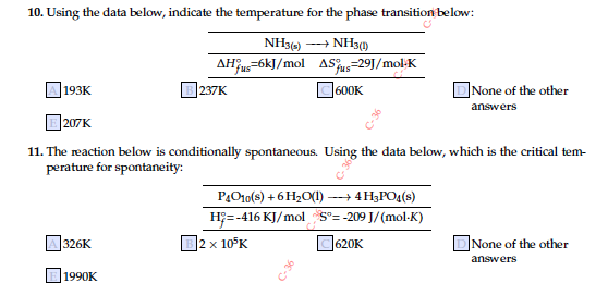 10. Using the data below, indicate the temperature for the phase transition below:
NH34) --+ NH3()
AHjus=6kJ/mol ASus=29J/mol-K
B 237K
193K
C600K
DNone of the other
answers
]207K
11. The reaction below is conditionally spontaneous. Using the data below, which is the critical tem-
perature for spontaneity:
PO10(s) + 6 H2O(1)
--+ 4 H3PO4(s)
H = -416 KJ/mol S°= -209 J/(mol-K)
2 x 10°K
C620K
DNone of the other
326K
answers
1990K

