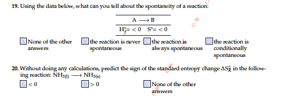 19. Using the data below, what can you tell about the spontaneity of a reaction:
A -B
H;= <0 S'= <0
ANone of the other
Bthe reaction is never Cthe reaction is
spontaneous
Dthe reaction is
conditionally
spontaneous
answers
always spontaneous
20. Without doing any calculations, predict the sign of the standard entropy change ASk in the follow-
ing reaction: NH3) → NH34)
A<0
B>0
]None of the other
answers
