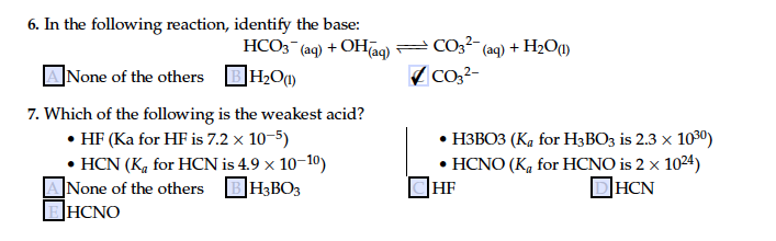 6. In the following reaction, identify the base:
HCO3 (ag) + OHaq) = CO32 (aq) + H2O1)
]None of the others
Co,2-
7. Which of the following is the weakest acid?
• HF (Ka for HF is 7.2 x 10-5)
• HCN (K, for HCN is 4.9 x 10-10)
]None of the others BH3BO3
|HCNO
. НЗВОЗ (К, for H;ВО3 is 2.3 x 1090)
• HCNO (K, for HCNO is 2 x 1024)
HF
DHCN

