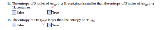 14. The entropy of 3 moles of Arg) in a 4L container is smaller than the entropy of 3 moles of Arg) in a
IL container.
]False
|True
15. The entropy of H2O(») is larger than the entropy of H20(g)
OFalse
True
