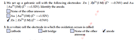 2. We set up a galvanic cell with the following electrodes: Zn | Zh?*(1 My (E° =0.76V) and Au
|Au**(1M) (E° =+1.52V). Identify the anode.
]None of the other answers
BAu |Au*(1M) (E° =+1.52V)
A Zn | Zn²*(1 M) (E° =-0.76V)
3. In a voltaic cell the electrode in which the oxidation occurs is called:
Bsalt bridge
Ocathode
CNone of the other
V anode
answers
